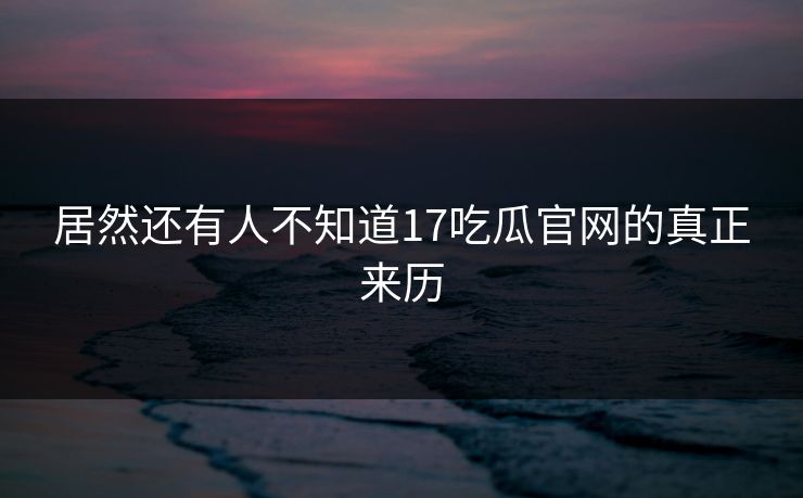 居然还有人不知道17吃瓜官网的真正来历