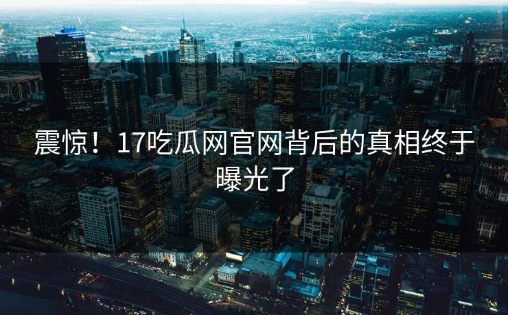 震惊！17吃瓜网官网背后的真相终于曝光了