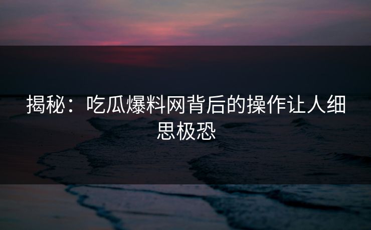 揭秘：吃瓜爆料网背后的操作让人细思极恐