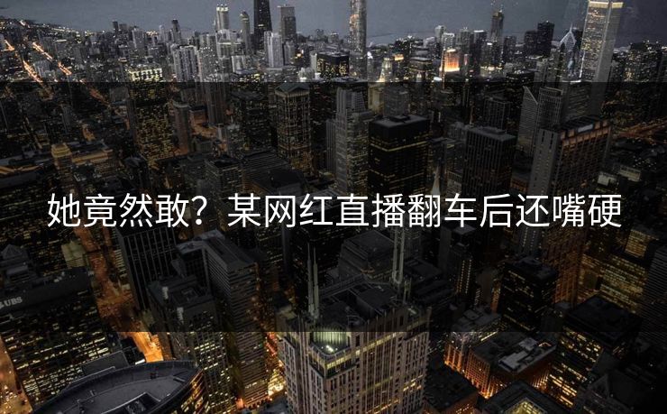 她竟然敢？某网红直播翻车后还嘴硬