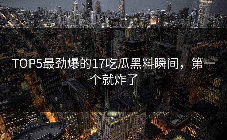 TOP5最劲爆的17吃瓜黑料瞬间，第一个就炸了