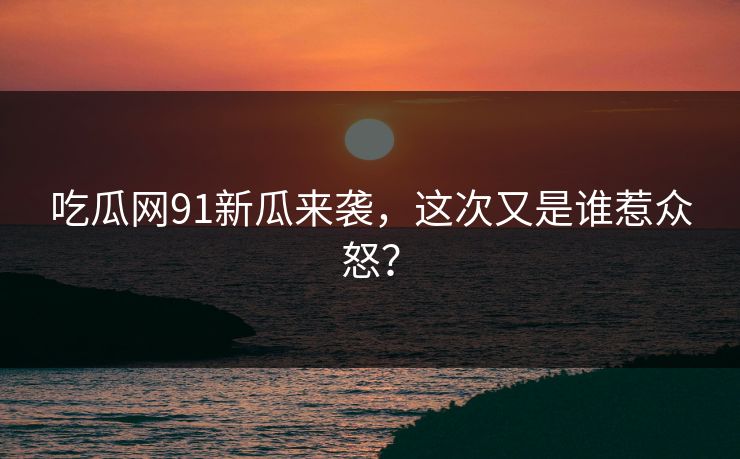 吃瓜网91新瓜来袭，这次又是谁惹众怒？