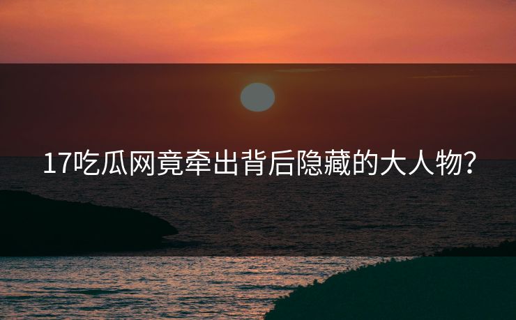 17吃瓜网竟牵出背后隐藏的大人物？