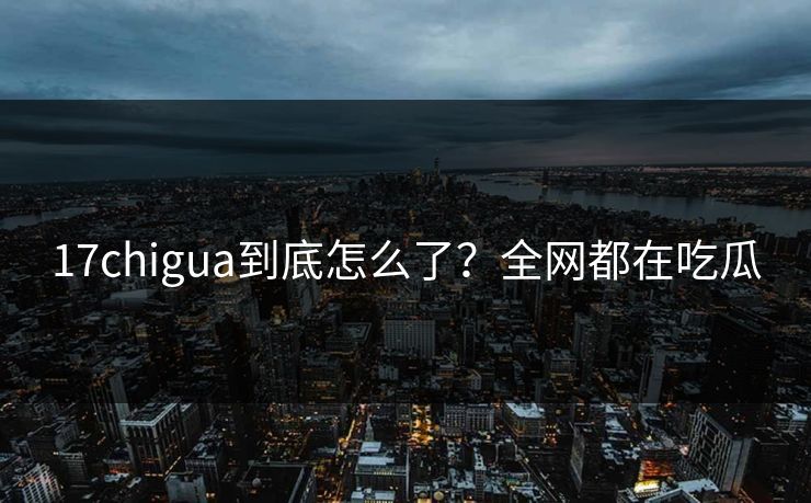 17chigua到底怎么了？全网都在吃瓜