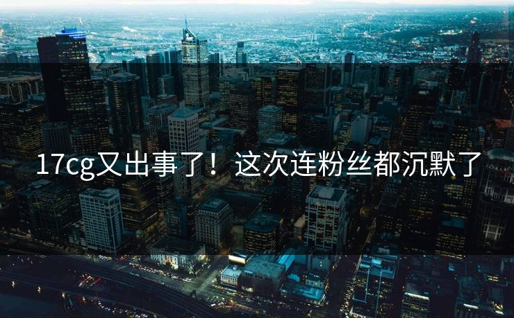 17cg又出事了！这次连粉丝都沉默了