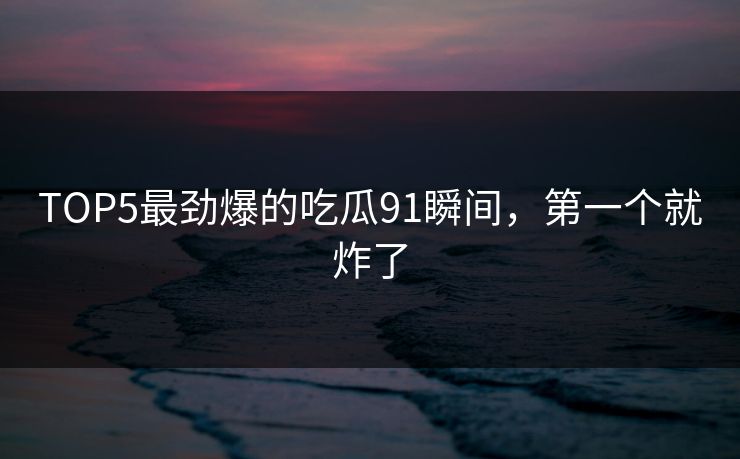 TOP5最劲爆的吃瓜91瞬间，第一个就炸了