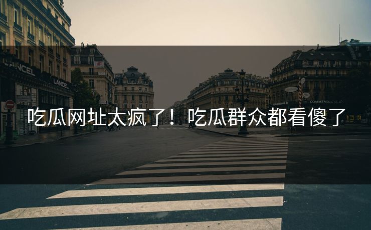 吃瓜网址太疯了！吃瓜群众都看傻了