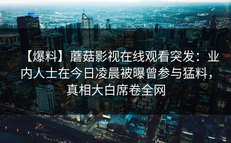 【爆料】蘑菇影视在线观看突发：业内人士在今日凌晨被曝曾参与猛料，真相大白席卷全网
