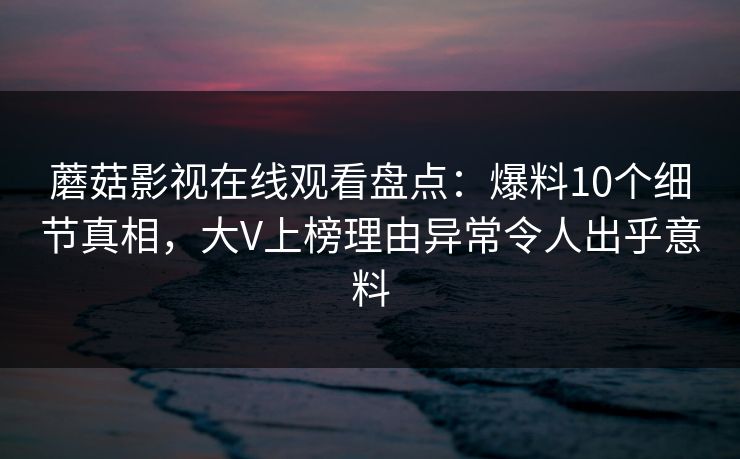 蘑菇影视在线观看盘点：爆料10个细节真相，大V上榜理由异常令人出乎意料