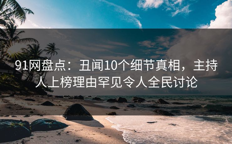 91网盘点：丑闻10个细节真相，主持人上榜理由罕见令人全民讨论