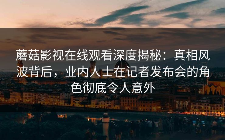 蘑菇影视在线观看深度揭秘：真相风波背后，业内人士在记者发布会的角色彻底令人意外
