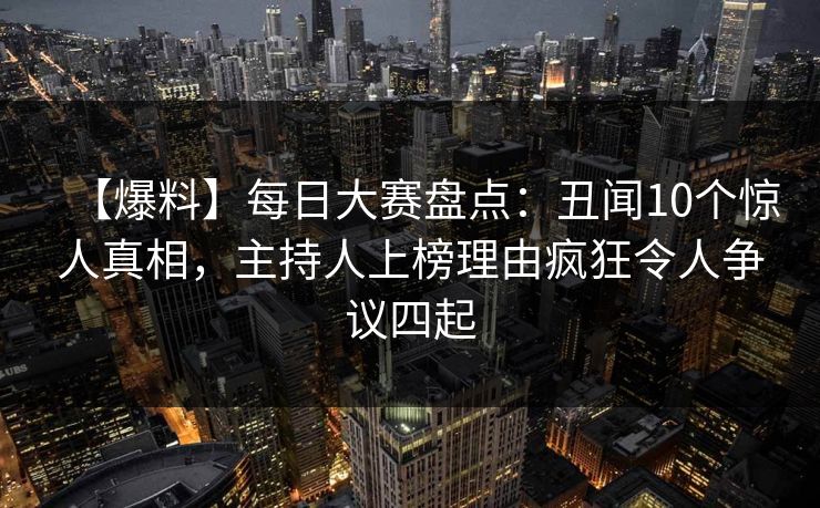 【爆料】每日大赛盘点：丑闻10个惊人真相，主持人上榜理由疯狂令人争议四起