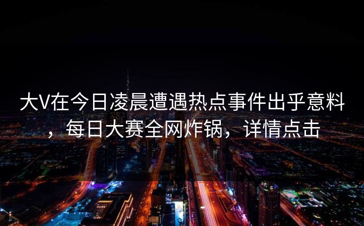 大V在今日凌晨遭遇热点事件出乎意料，每日大赛全网炸锅，详情点击