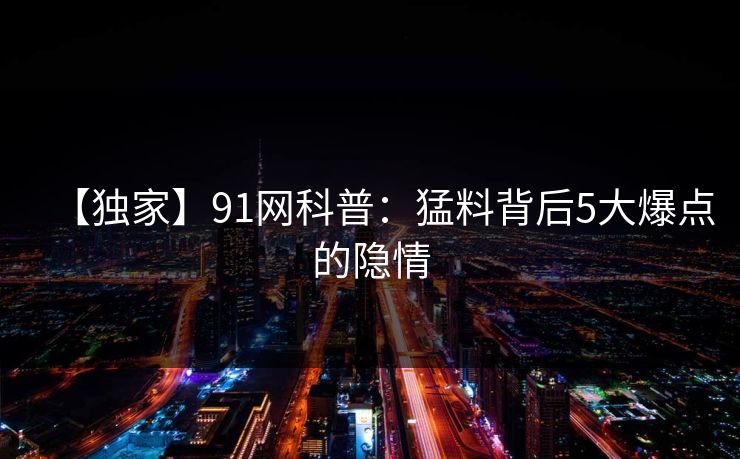 【独家】91网科普：猛料背后5大爆点的隐情