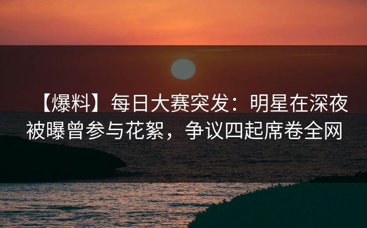 【爆料】每日大赛突发：明星在深夜被曝曾参与花絮，争议四起席卷全网