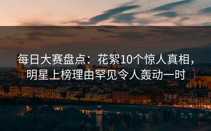 每日大赛盘点：花絮10个惊人真相，明星上榜理由罕见令人轰动一时