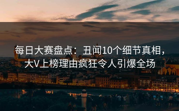 每日大赛盘点：丑闻10个细节真相，大V上榜理由疯狂令人引爆全场