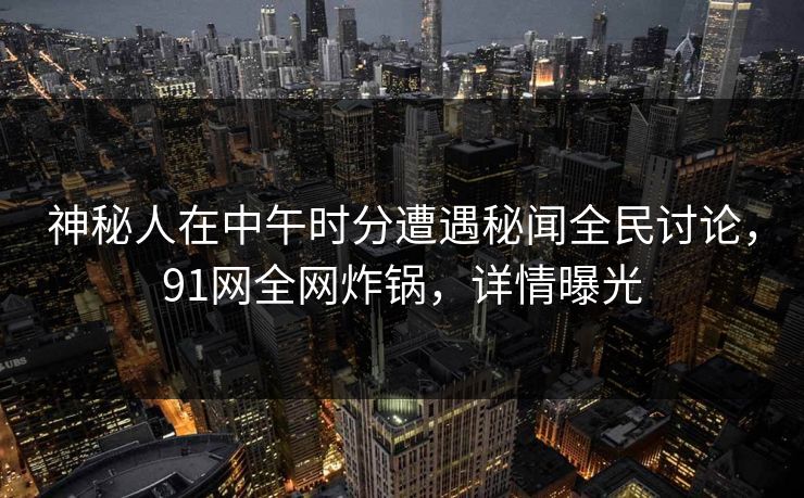 神秘人在中午时分遭遇秘闻全民讨论，91网全网炸锅，详情曝光