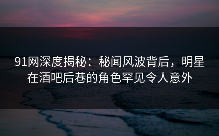 91网深度揭秘：秘闻风波背后，明星在酒吧后巷的角色罕见令人意外