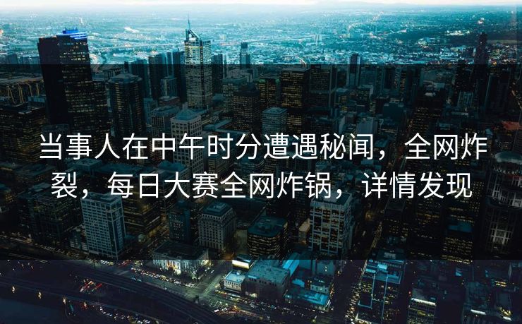 当事人在中午时分遭遇秘闻，全网炸裂，每日大赛全网炸锅，详情发现