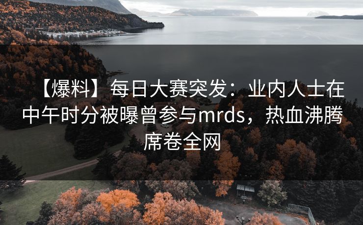 【爆料】每日大赛突发：业内人士在中午时分被曝曾参与mrds，热血沸腾席卷全网
