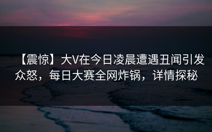 【震惊】大V在今日凌晨遭遇丑闻引发众怒，每日大赛全网炸锅，详情探秘