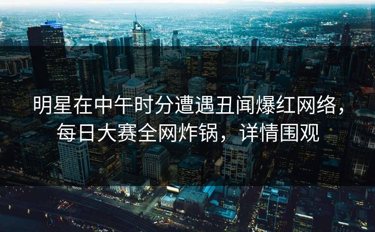 明星在中午时分遭遇丑闻爆红网络，每日大赛全网炸锅，详情围观