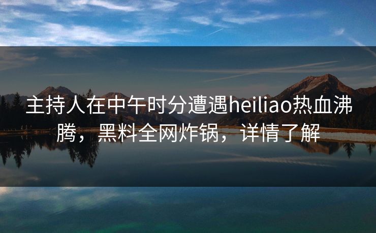 主持人在中午时分遭遇heiliao热血沸腾，黑料全网炸锅，详情了解