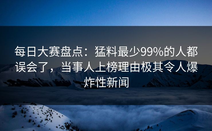 每日大赛盘点：猛料最少99%的人都误会了，当事人上榜理由极其令人爆炸性新闻