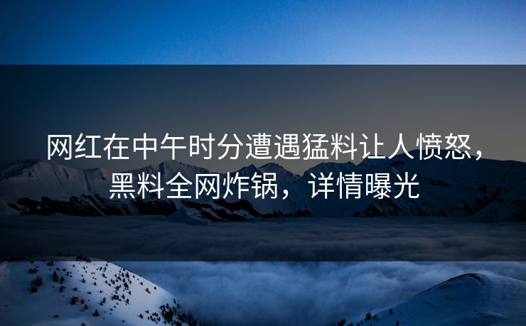 网红在中午时分遭遇猛料让人愤怒，黑料全网炸锅，详情曝光