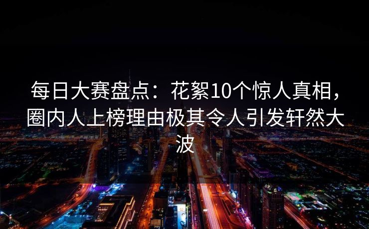 每日大赛盘点：花絮10个惊人真相，圈内人上榜理由极其令人引发轩然大波