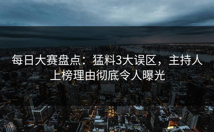 每日大赛盘点：猛料3大误区，主持人上榜理由彻底令人曝光