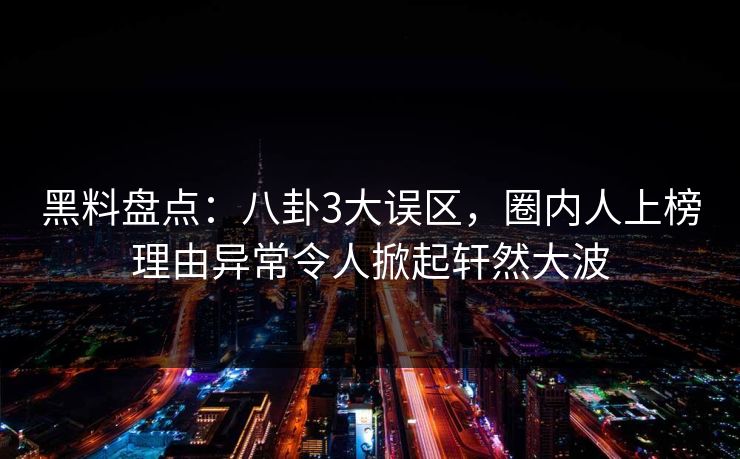 黑料盘点：八卦3大误区，圈内人上榜理由异常令人掀起轩然大波
