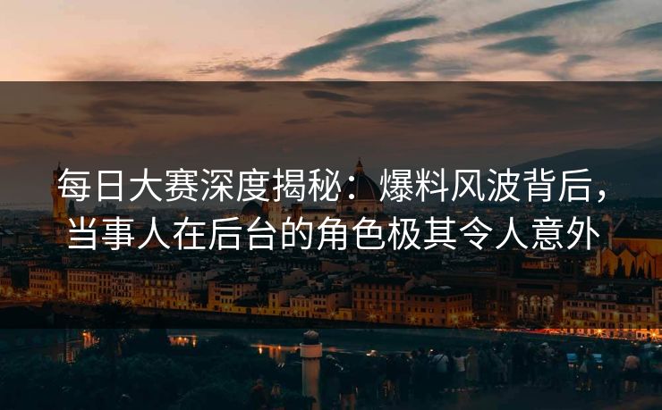 每日大赛深度揭秘：爆料风波背后，当事人在后台的角色极其令人意外
