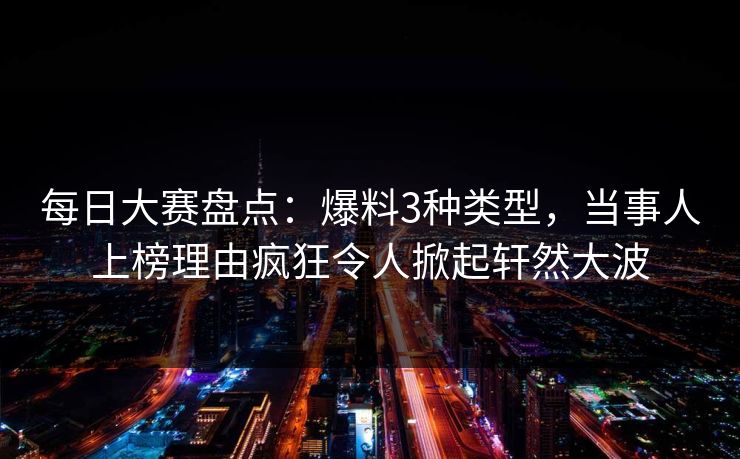 每日大赛盘点：爆料3种类型，当事人上榜理由疯狂令人掀起轩然大波