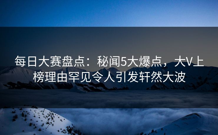 每日大赛盘点：秘闻5大爆点，大V上榜理由罕见令人引发轩然大波