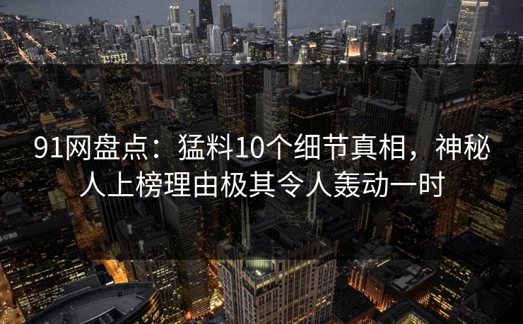91网盘点：猛料10个细节真相，神秘人上榜理由极其令人轰动一时
