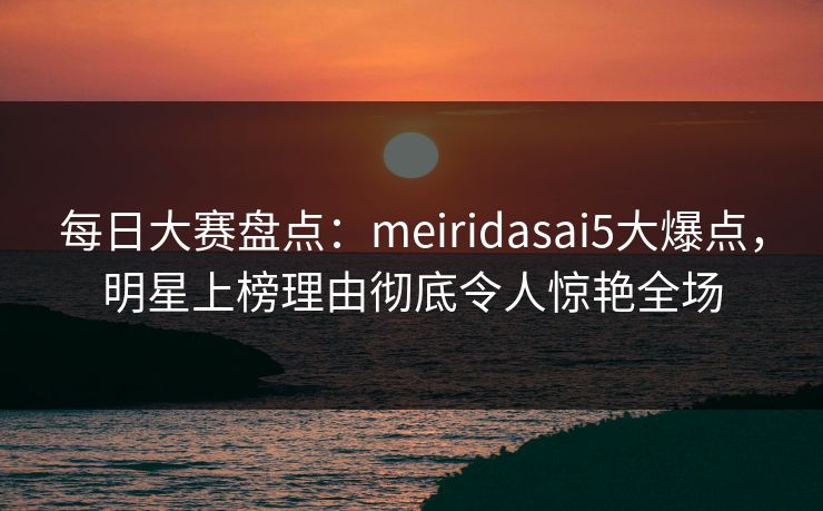 每日大赛盘点：meiridasai5大爆点，明星上榜理由彻底令人惊艳全场