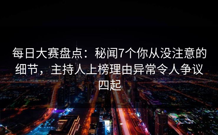 每日大赛盘点：秘闻7个你从没注意的细节，主持人上榜理由异常令人争议四起