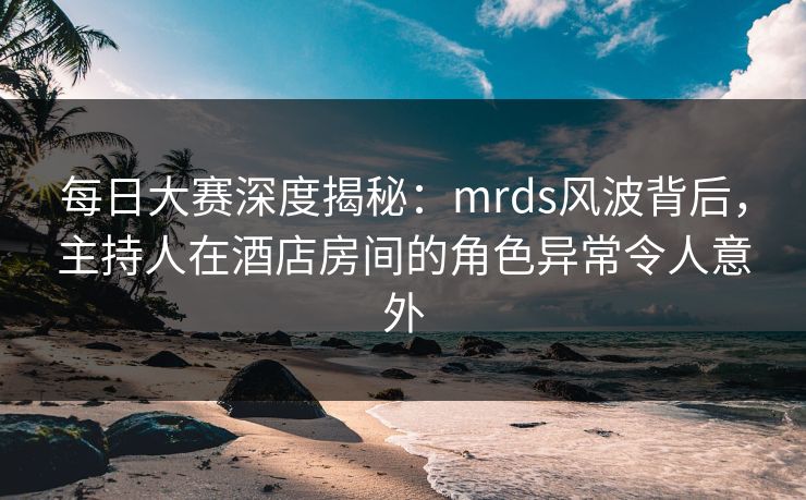 每日大赛深度揭秘：mrds风波背后，主持人在酒店房间的角色异常令人意外