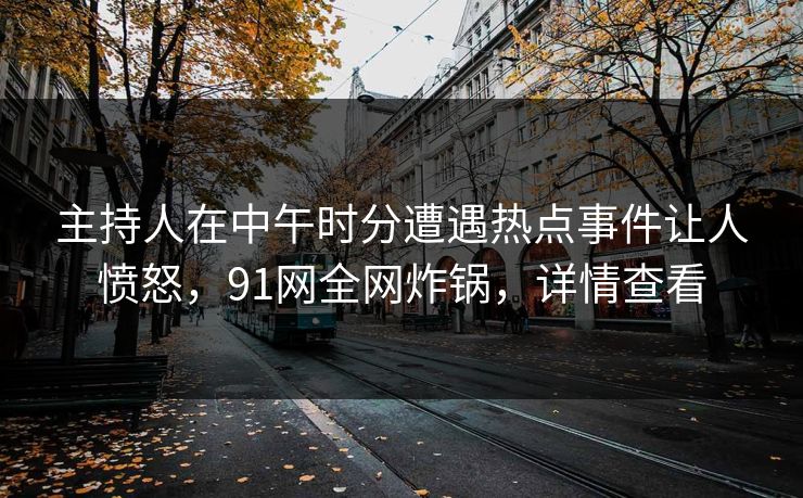 主持人在中午时分遭遇热点事件让人愤怒，91网全网炸锅，详情查看