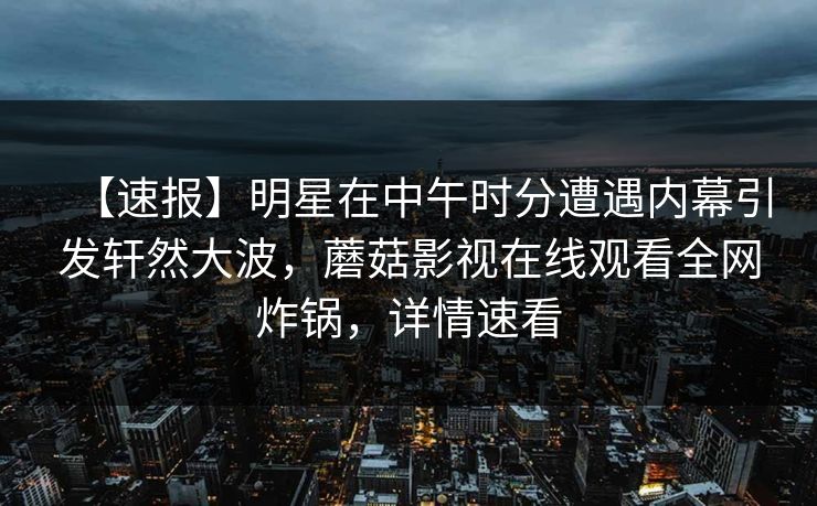 【速报】明星在中午时分遭遇内幕引发轩然大波，蘑菇影视在线观看全网炸锅，详情速看