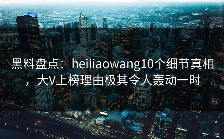 黑料盘点：heiliaowang10个细节真相，大V上榜理由极其令人轰动一时