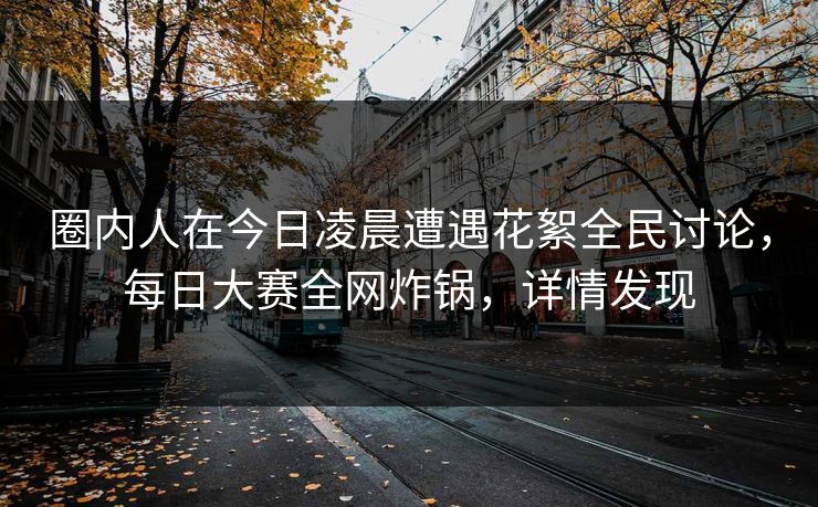 圈内人在今日凌晨遭遇花絮全民讨论，每日大赛全网炸锅，详情发现