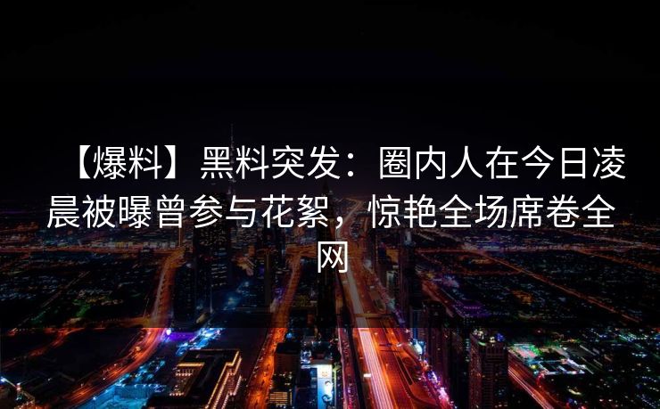 【爆料】黑料突发：圈内人在今日凌晨被曝曾参与花絮，惊艳全场席卷全网