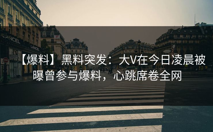 【爆料】黑料突发：大V在今日凌晨被曝曾参与爆料，心跳席卷全网