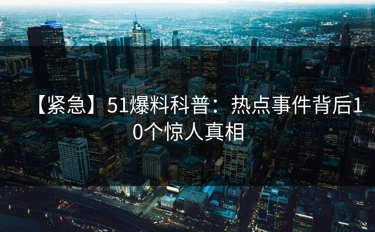 【紧急】51爆料科普：热点事件背后10个惊人真相