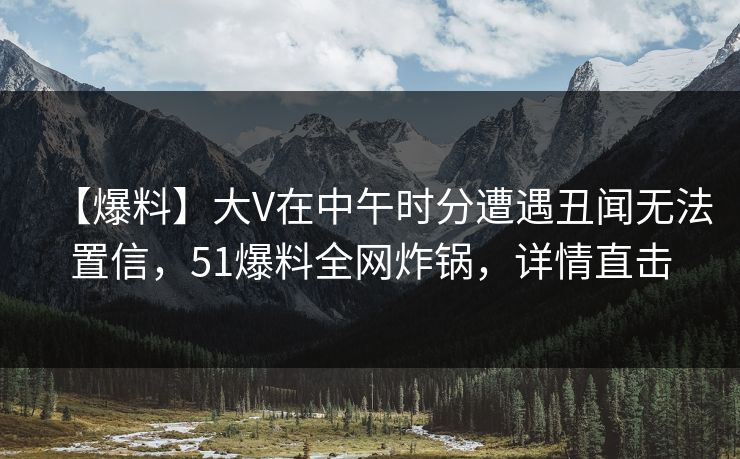 【爆料】大V在中午时分遭遇丑闻无法置信，51爆料全网炸锅，详情直击