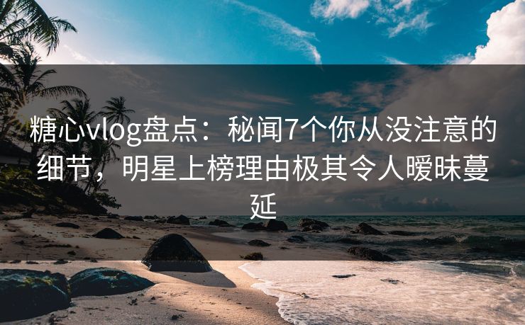 糖心vlog盘点：秘闻7个你从没注意的细节，明星上榜理由极其令人暧昧蔓延