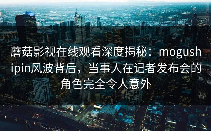 蘑菇影视在线观看深度揭秘：mogushipin风波背后，当事人在记者发布会的角色完全令人意外